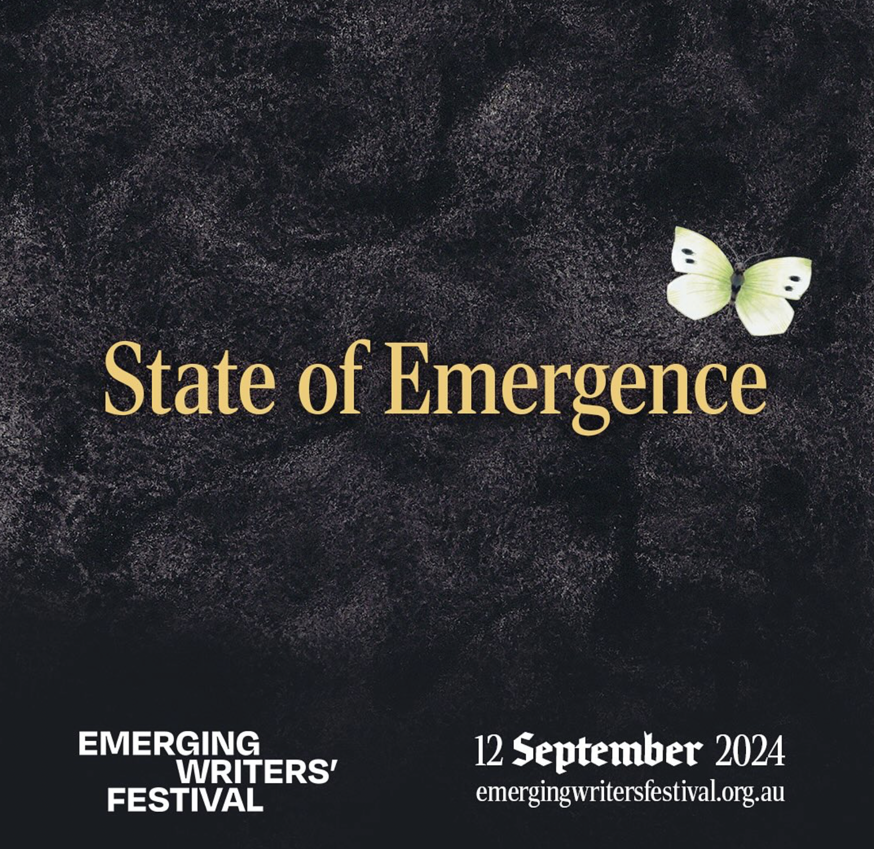 Bold yellow text in the centre of the image reads “State of Emergence” on a dark grey textured background. At the top right of the text is a white butterfly with light green colouring on the inside of its wings and two symmetrical black marks on the top, outer edges of its wings. At the bottom of the image is the Emerging Writers Festival logo and text that reads “12 September 2024” and “emergingwritersfestival.org.au”